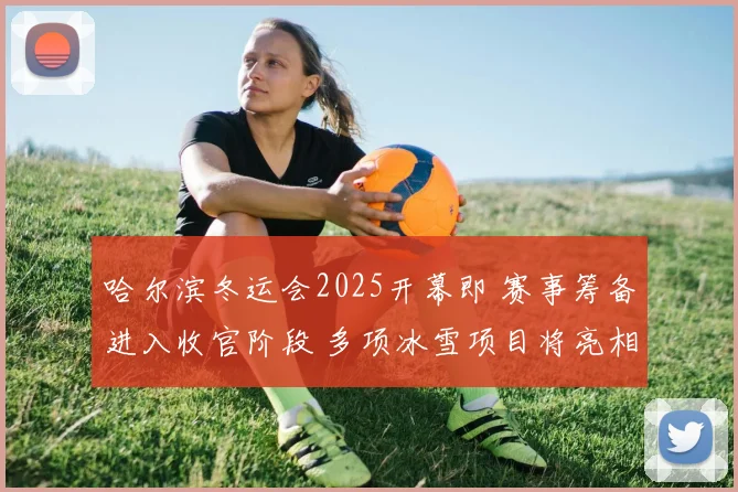 哈尔滨冬运会2025开幕即 赛事筹备进入收官阶段 多项冰雪项目将亮相