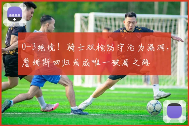 0-3绝境！骑士双枪防守沦为漏洞，詹姆斯回归或成唯一破局之路