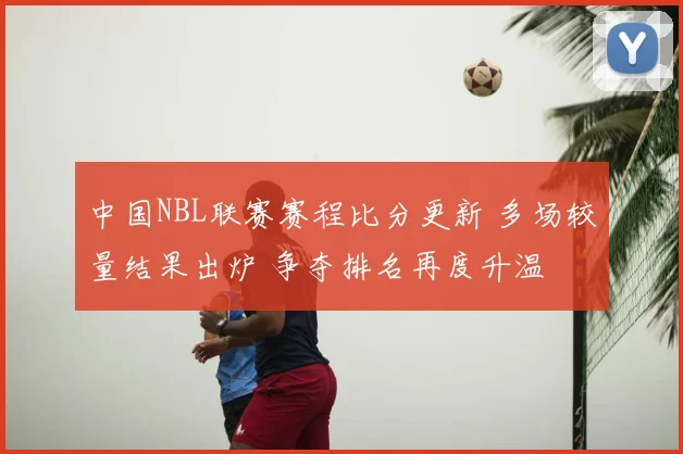 中国NBL联赛赛程比分更新 多场较量结果出炉 争夺排名再度升温