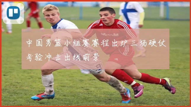 中国男篮小组赛赛程出炉三场硬仗考验冲击出线前景