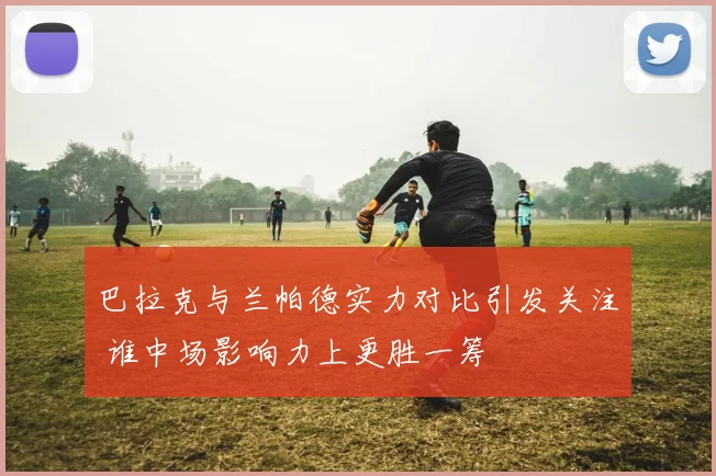 巴拉克与兰帕德实力对比引发关注 谁中场影响力上更胜一筹