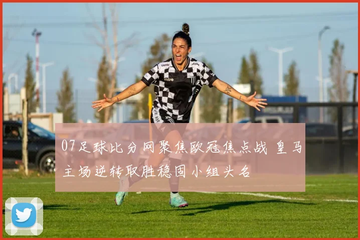 07足球比分网聚焦欧冠焦点战 皇马主场逆转取胜稳固小组头名