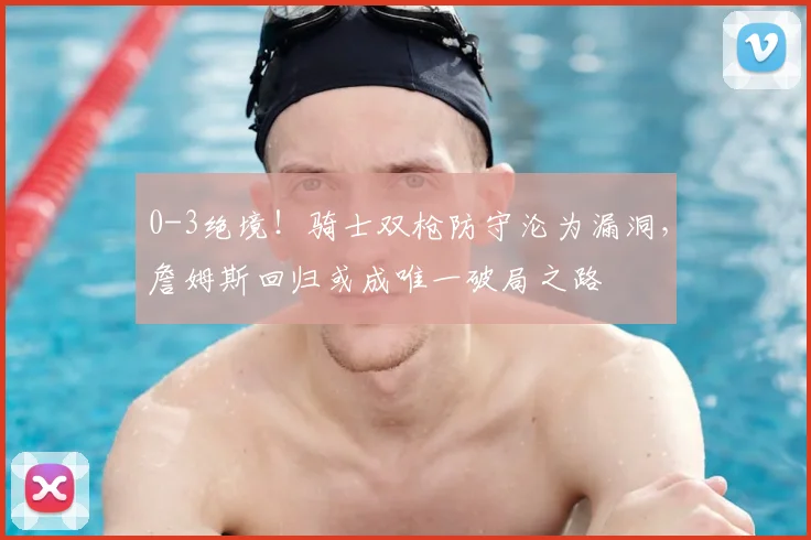 0-3绝境!骑士双枪防守沦为漏洞,詹姆斯回归或成唯一破局之路
