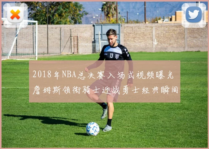2018年NBA总决赛入场式视频曝光 詹姆斯领衔骑士迎战勇士经典瞬间回顾