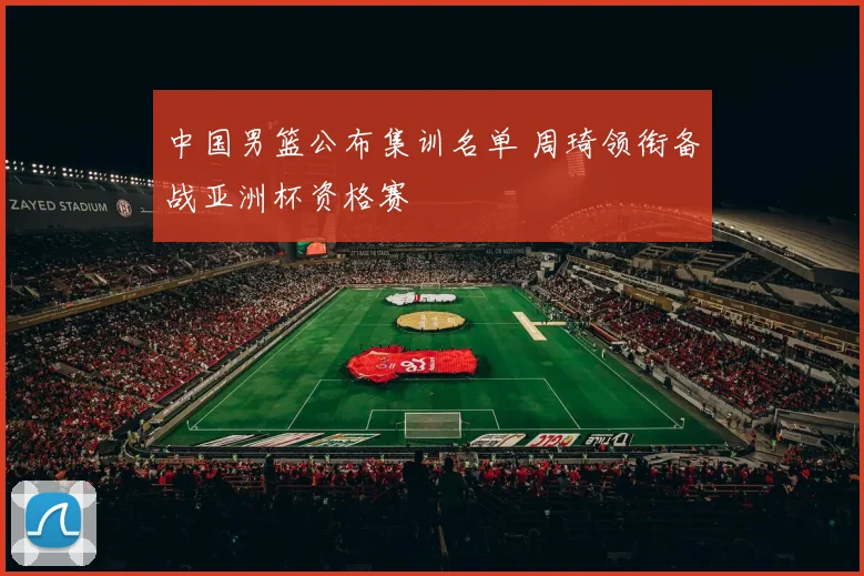 中国男篮公布集训名单 周琦领衔备战亚洲杯资格赛