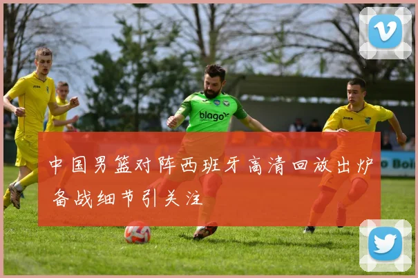 中国男篮对阵西班牙高清回放出炉 备战细节引关注