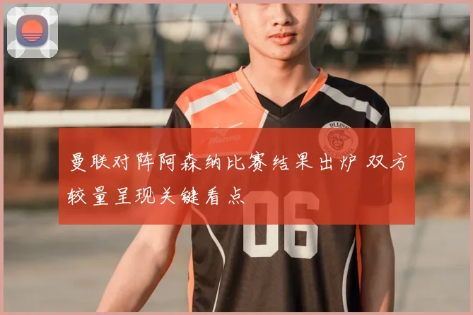 曼联对阵阿森纳比赛结果出炉 双方较量呈现关键看点
