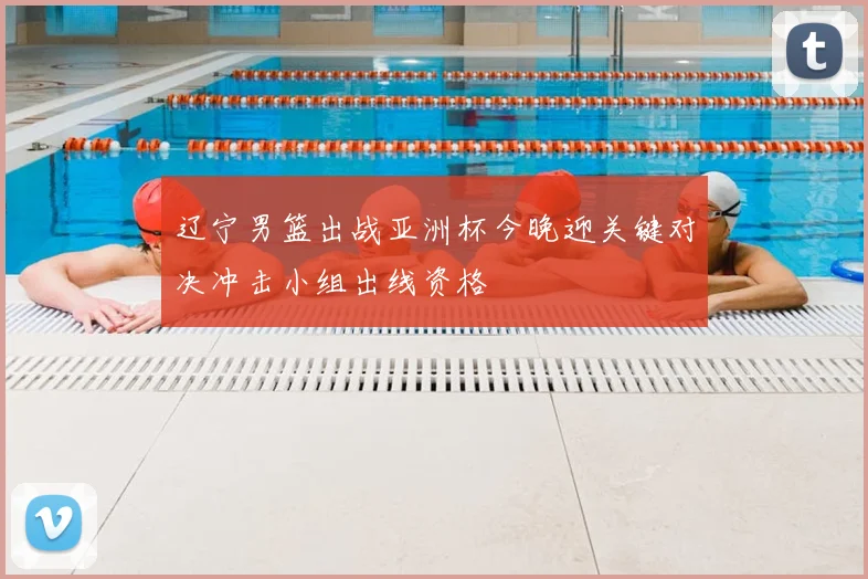 辽宁男篮出战亚洲杯今晚迎关键对决冲击小组出线资格