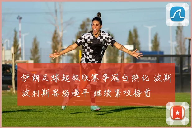 伊朗足球超级联赛争冠白热化 波斯波利斯客场逼平 继续紧咬榜首