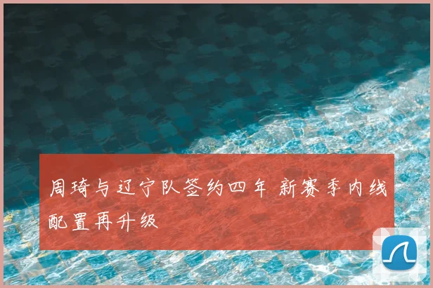 周琦与辽宁队签约四年 新赛季内线配置再升级