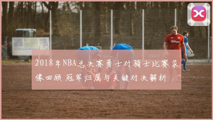 2018年NBA总决赛勇士对骑士比赛录像回顾 冠军归属与关键对决解析
