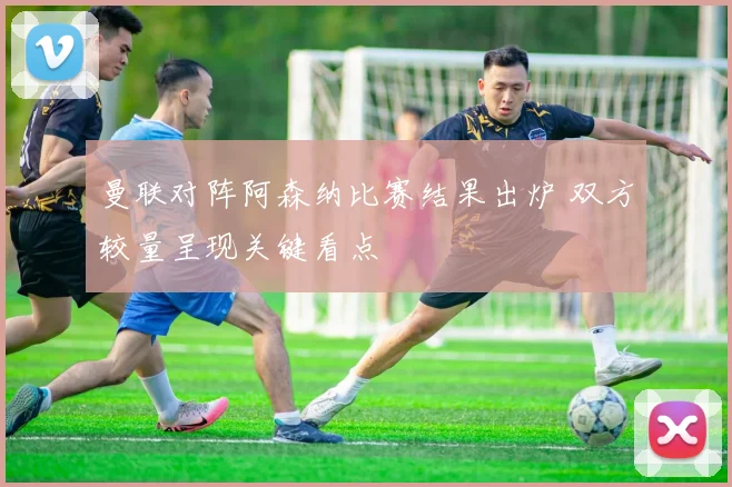 曼联对阵阿森纳比赛结果出炉 双方较量呈现关键看点