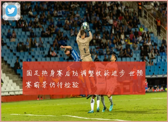 国足热身赛后防调整收获进步 世预赛前景仍待检验