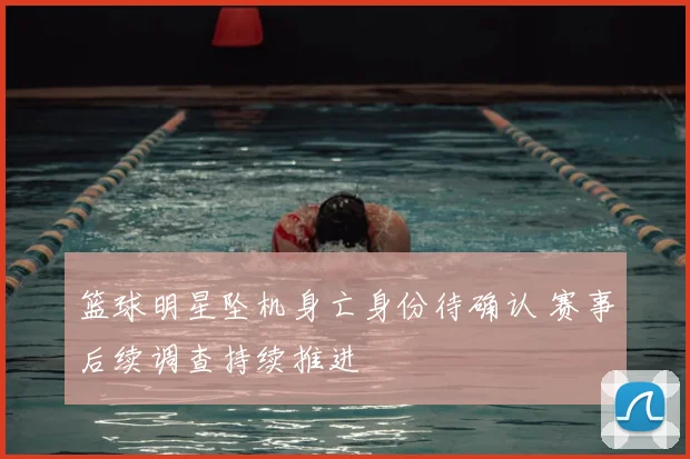 篮球明星坠机身亡身份待确认 赛事后续调查持续推进