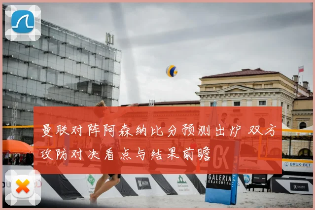 曼联对阵阿森纳比分预测出炉 双方攻防对决看点与结果前瞻