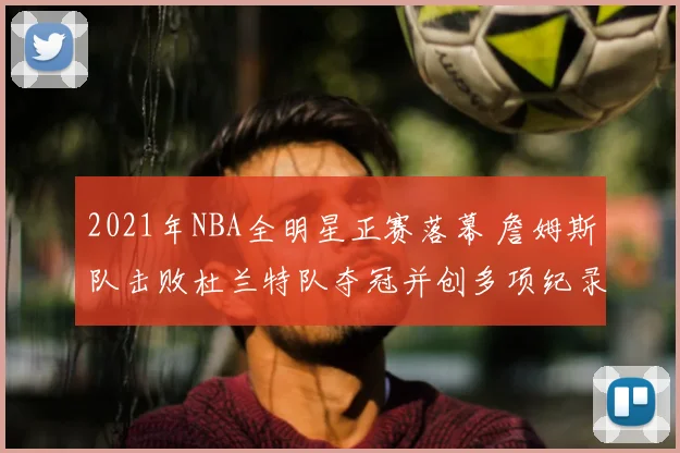 2021年NBA全明星正赛落幕 詹姆斯队击败杜兰特队夺冠并创多项纪录