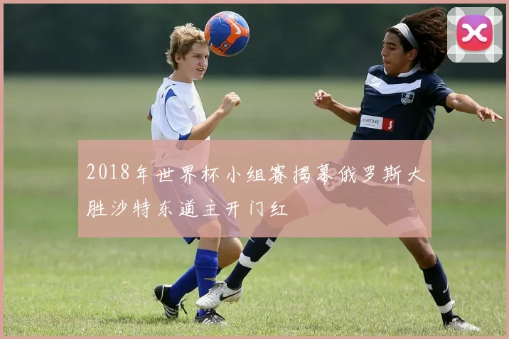2018年世界杯小组赛揭幕俄罗斯大胜沙特东道主开门红