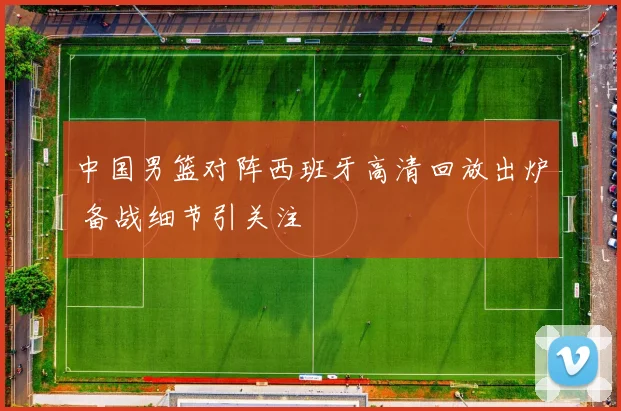 中国男篮对阵西班牙高清回放出炉 备战细节引关注