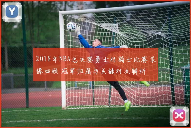 2018年NBA总决赛勇士对骑士比赛录像回顾 冠军归属与关键对决解析