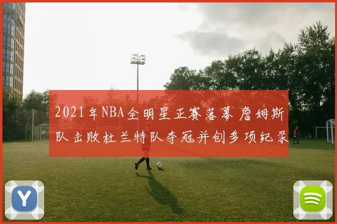 2021年NBA全明星正赛落幕 詹姆斯队击败杜兰特队夺冠并创多项纪录