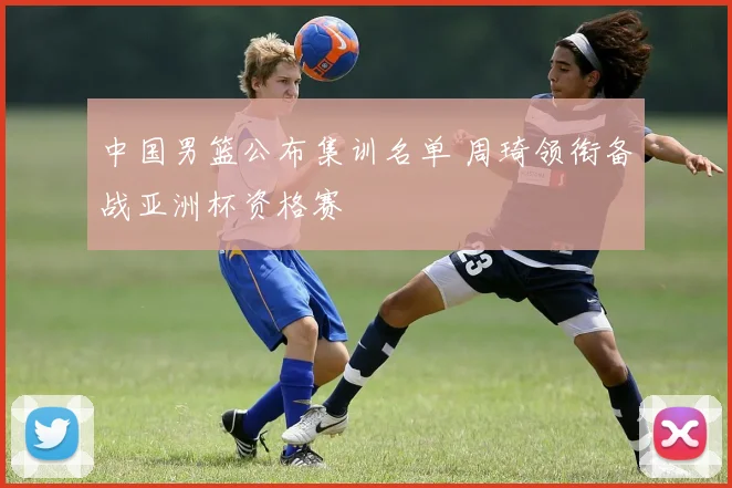 中国男篮公布集训名单 周琦领衔备战亚洲杯资格赛