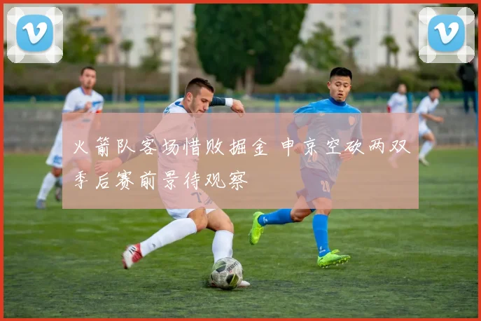 火箭队客场惜败掘金 申京空砍两双季后赛前景待观察