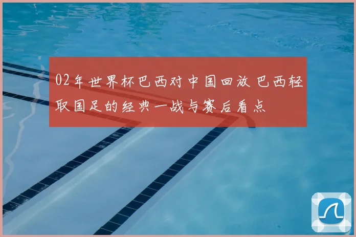 02年世界杯巴西对中国回放 巴西轻取国足的经典一战与赛后看点