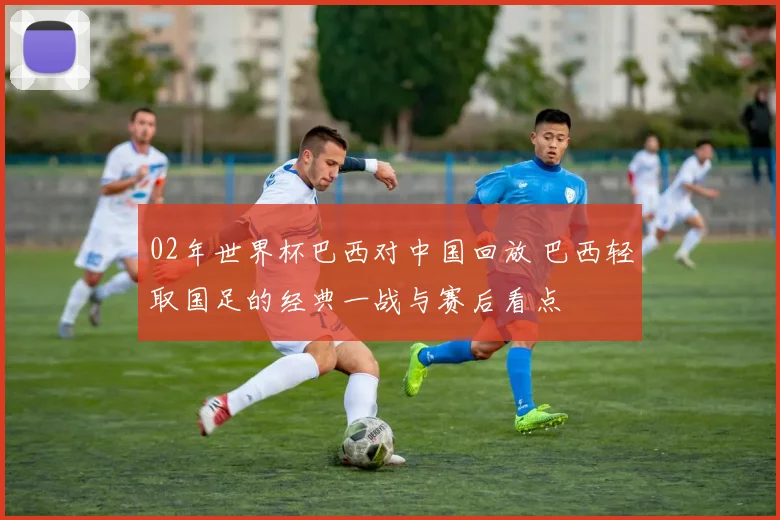 02年世界杯巴西对中国回放 巴西轻取国足的经典一战与赛后看点