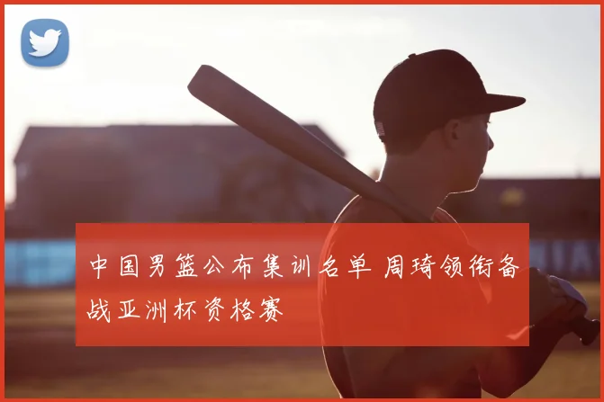 中国男篮公布集训名单 周琦领衔备战亚洲杯资格赛