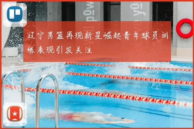 辽宁男篮再现新星崛起青年球员训练表现引发关注