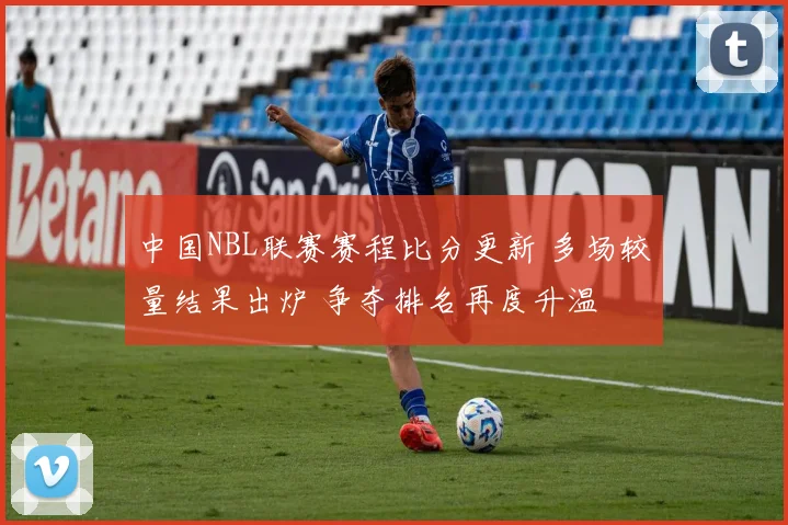中国NBL联赛赛程比分更新 多场较量结果出炉 争夺排名再度升温