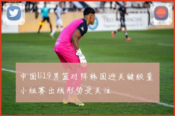 中国U19男篮对阵韩国迎关键较量 小组赛出线形势受关注