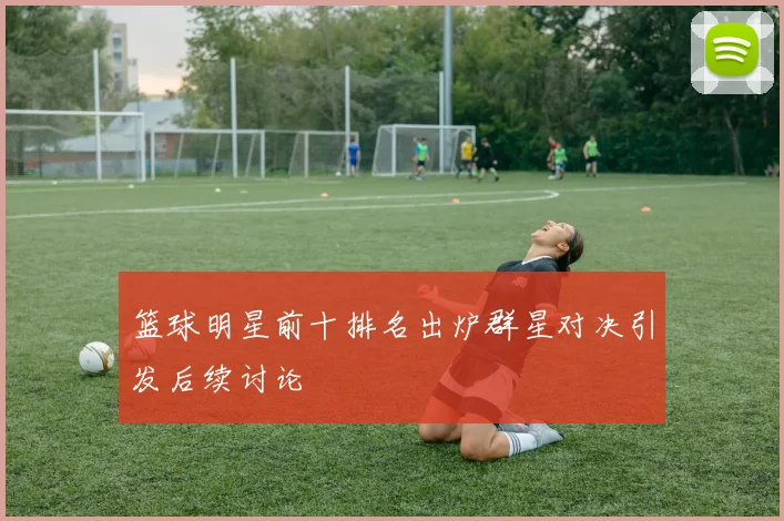 篮球明星前十排名出炉群星对决引发后续讨论