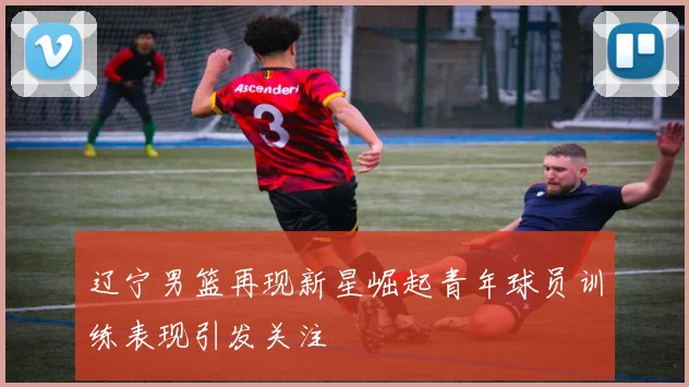 辽宁男篮再现新星崛起青年球员训练表现引发关注