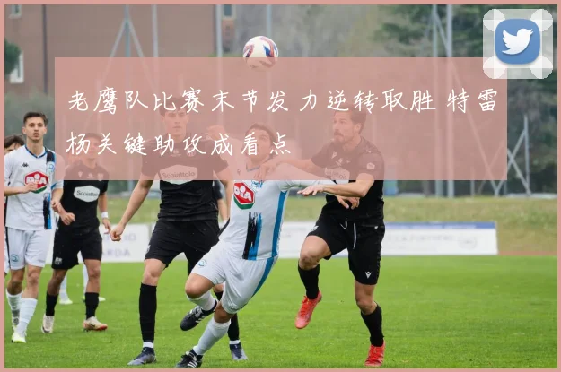 老鹰队比赛末节发力逆转取胜 特雷杨关键助攻成看点